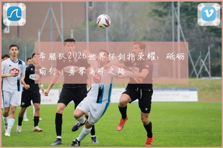 希腊队2026世界杯剑指荣耀，砥砺前行，勇攀高峰之路
