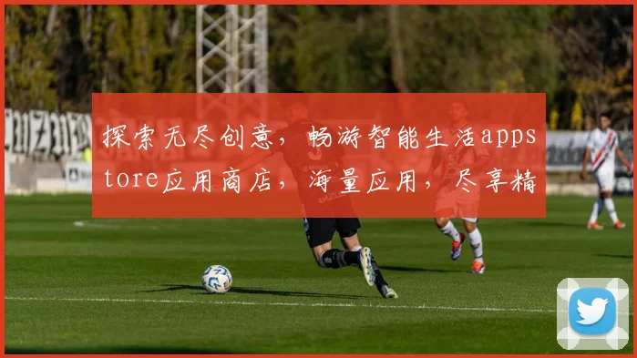探索无尽创意，畅游智能生活appstore应用商店，海量应用，尽享精彩，一触即达，体验非凡