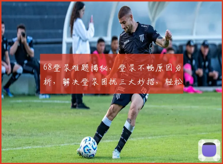 68登录难题揭秘，登录不畅原因分析，解决登录困扰三大妙招，轻松登录无障碍