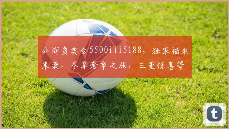 公海贵宾会5500iii5188，独家福利来袭，尽享奢华之旅，三重惊喜等你来