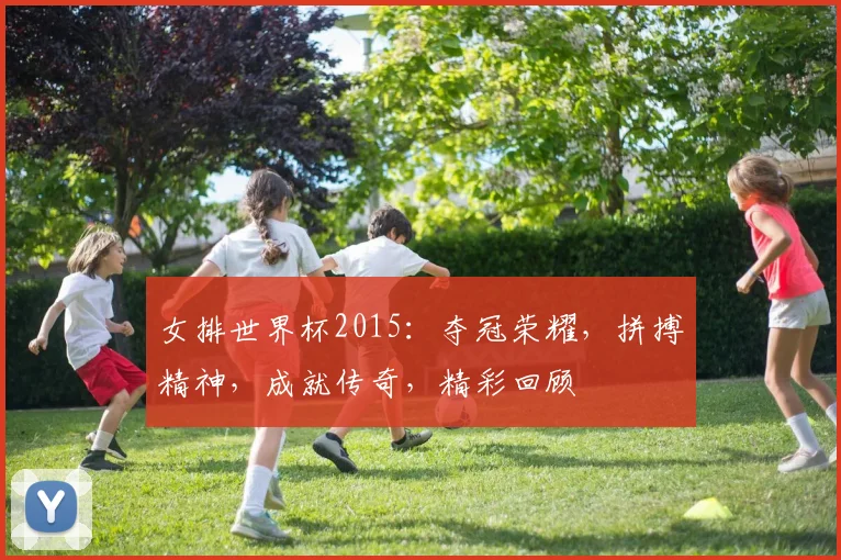 女排世界杯2015：夺冠荣耀，拼搏精神，成就传奇，精彩回顾
