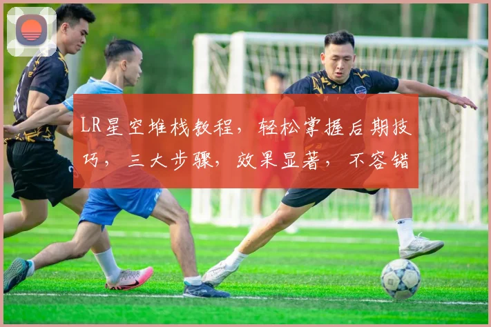 LR星空堆栈教程，轻松掌握后期技巧，三大步骤，效果显著，不容错过，必看攻略