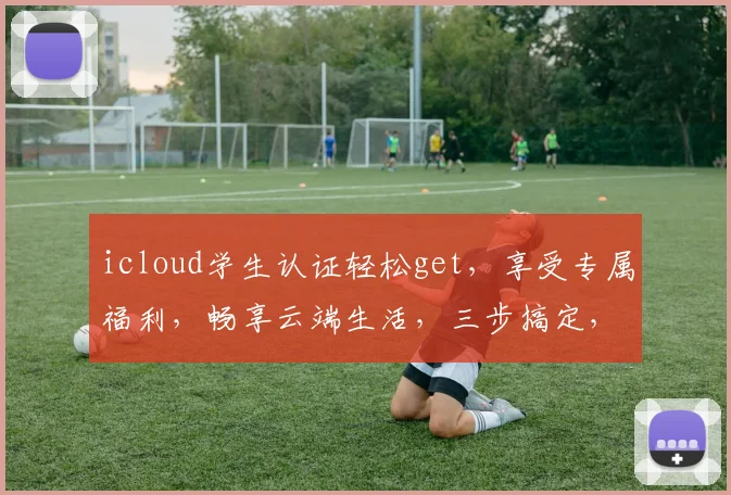 icloud学生认证轻松get，享受专属福利，畅享云端生活，三步搞定，体验不凡